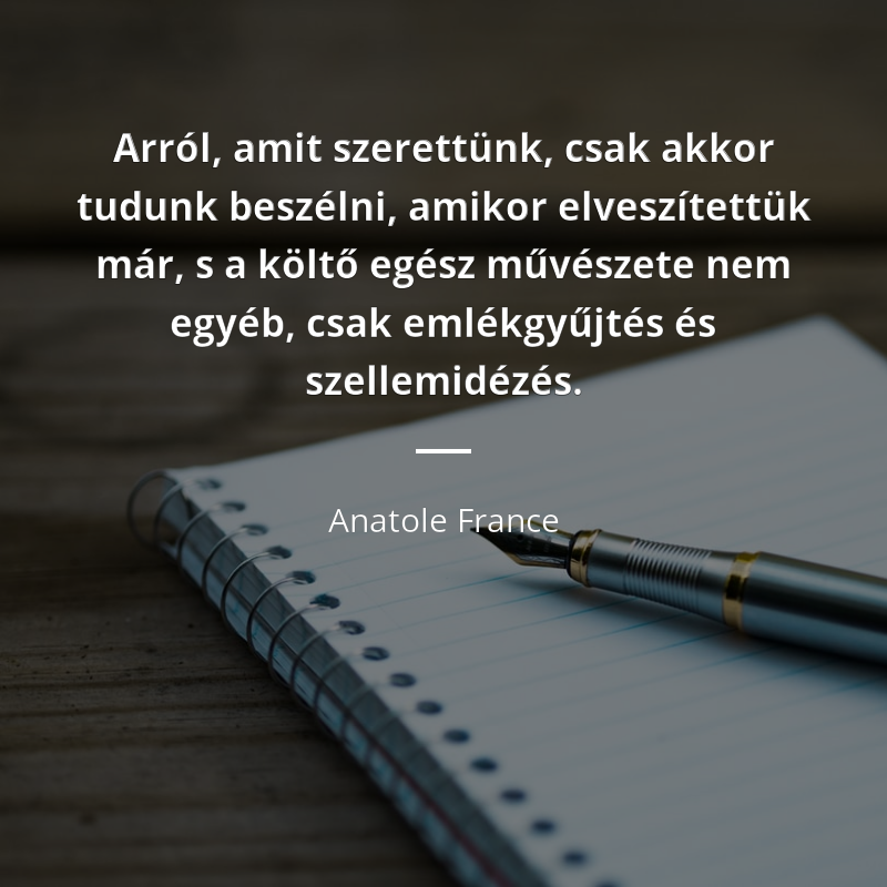 Anatole France idézet: „Arról, amit szerettünk, csak akkor tudunk beszélni, amikor elveszítettük már, s a költő egész művészete nem egyéb, csak emlékgyűjtés és szellemidézés.”